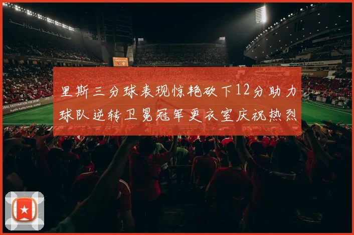 里斯三分球表现惊艳砍下12分助力球队逆转卫冕冠军更衣室庆祝热烈