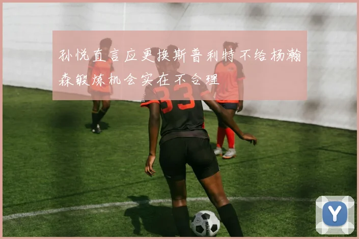 孙悦直言应更换斯普利特不给杨瀚森锻炼机会实在不合理