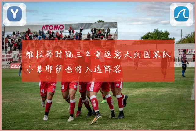 维拉蒂时隔三年重返意大利国家队小基耶萨也将入选阵容