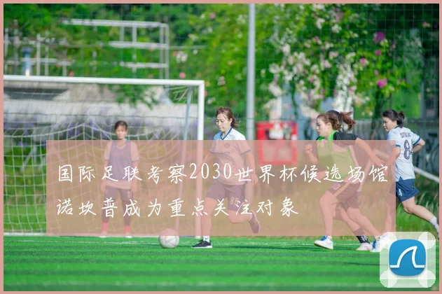 国际足联考察2030世界杯候选场馆诺坎普成为重点关注对象