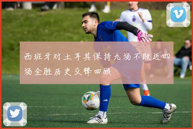 西班牙对土耳其保持九场不败近四场全胜历史交锋回顾