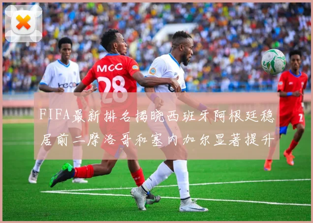 FIFA最新排名揭晓西班牙阿根廷稳居前二摩洛哥和塞内加尔显著提升