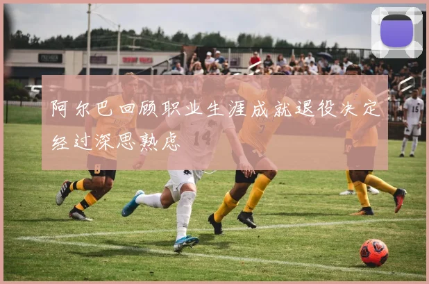 阿尔巴回顾职业生涯成就退役决定经过深思熟虑