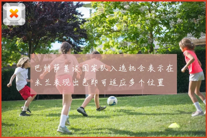 巴特萨基谈国家队入选机会表示在米兰表现出色即可适应多个位置