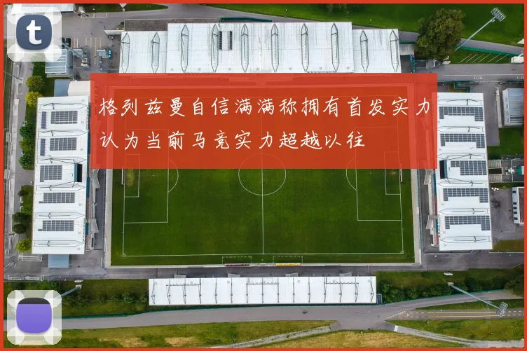 格列兹曼自信满满称拥有首发实力认为当前马竞实力超越以往