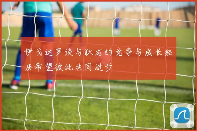 伊戈达罗谈与狄龙的竞争与成长经历希望彼此共同进步