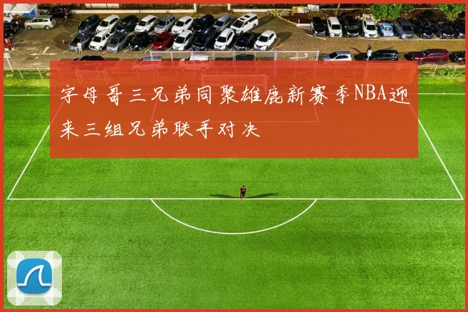 字母哥三兄弟同聚雄鹿新赛季NBA迎来三组兄弟联手对决