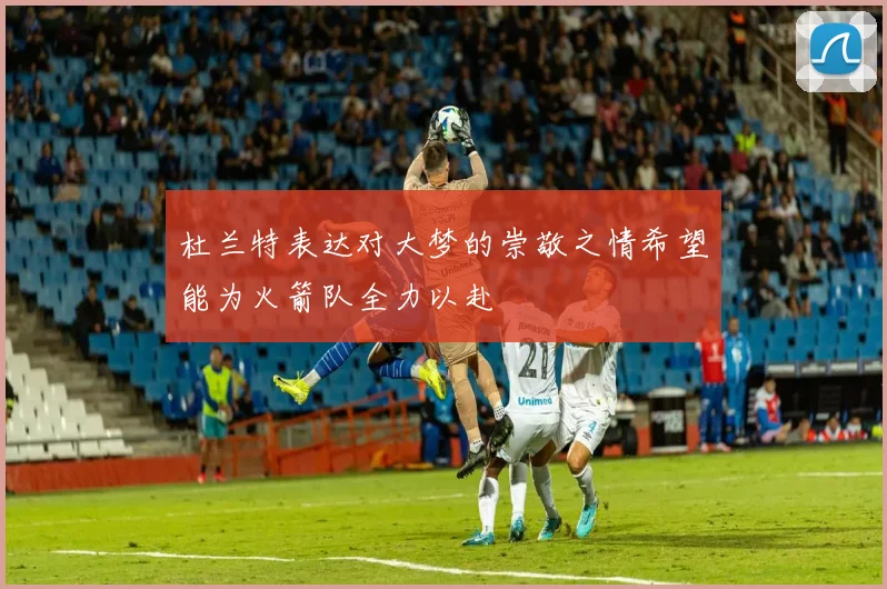 杜兰特表达对大梦的崇敬之情希望能为火箭队全力以赴