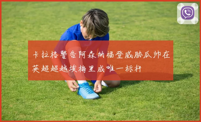 卡拉格警告阿森纳福登威胁瓜帅在英超超越埃梅里成唯一标杆