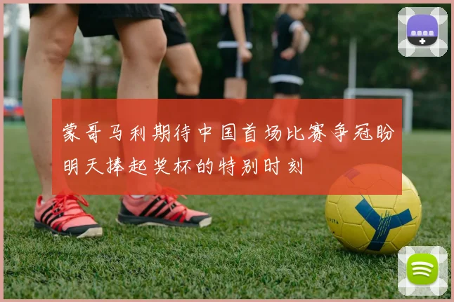 蒙哥马利期待中国首场比赛争冠盼明天捧起奖杯的特别时刻