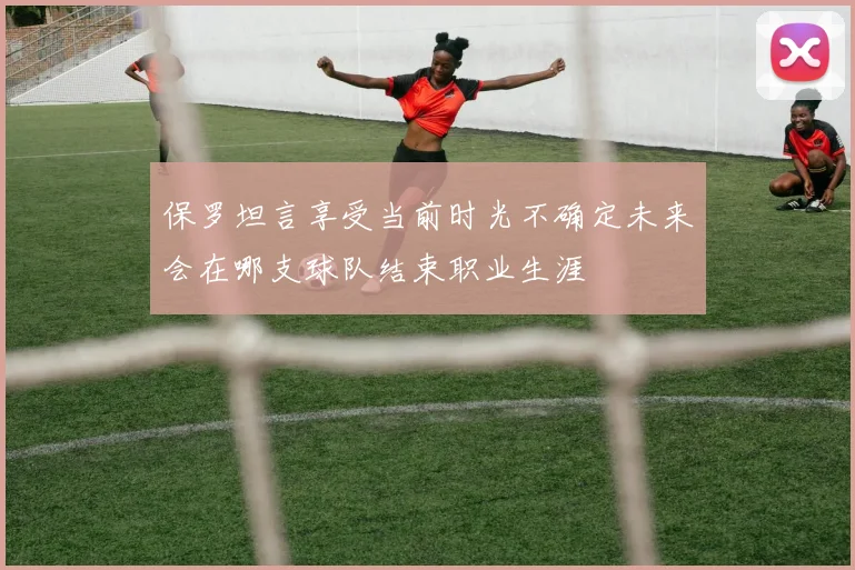 保罗坦言享受当前时光不确定未来会在哪支球队结束职业生涯