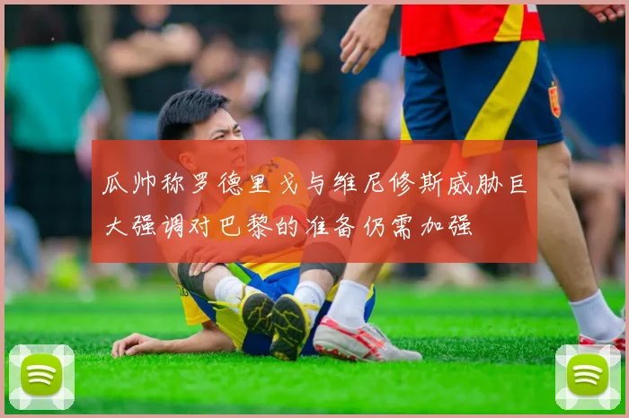 瓜帅称罗德里戈与维尼修斯威胁巨大强调对巴黎的准备仍需加强