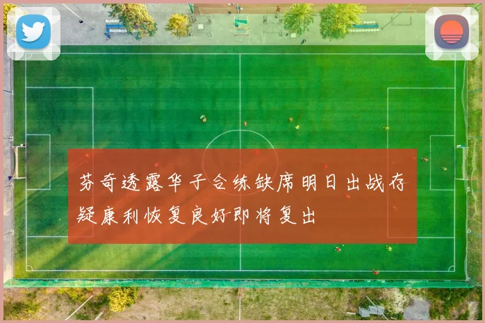 芬奇透露华子合练缺席明日出战存疑康利恢复良好即将复出