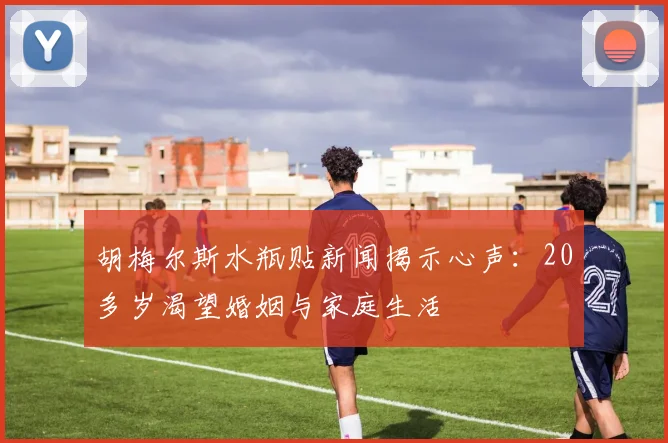 胡梅尔斯水瓶贴新闻揭示心声：20多岁渴望婚姻与家庭生活