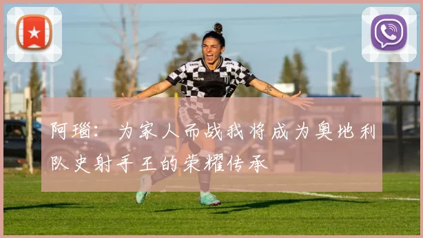 阿瑙：为家人而战我将成为奥地利队史射手王的荣耀传承