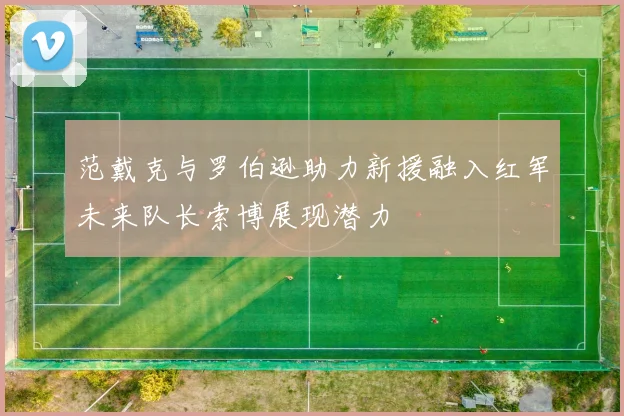 范戴克与罗伯逊助力新援融入红军未来队长索博展现潜力