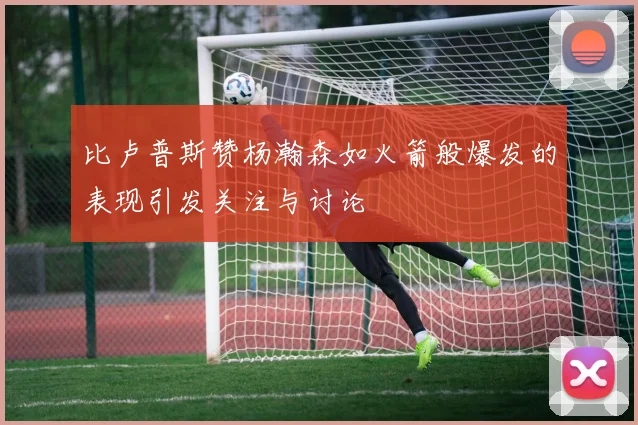 比卢普斯赞杨瀚森如火箭般爆发的表现引发关注与讨论