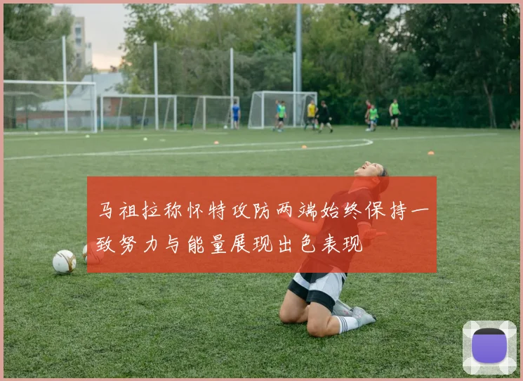 马祖拉称怀特攻防两端始终保持一致努力与能量展现出色表现