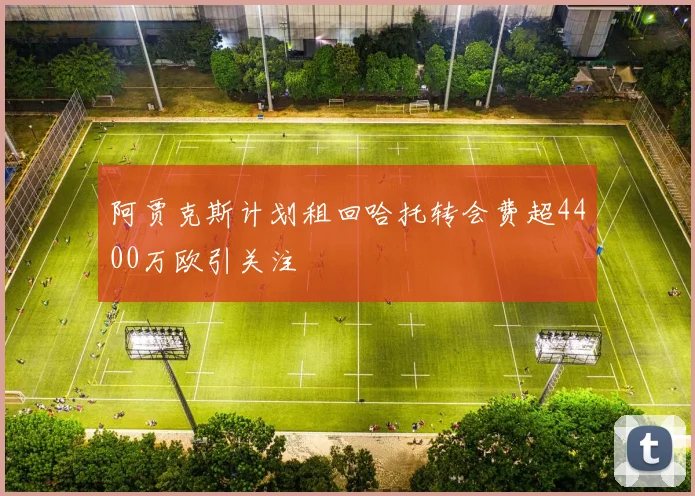 阿贾克斯计划租回哈托转会费超4400万欧引关注