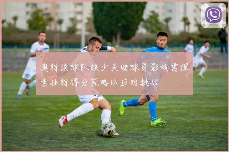 奥特谈球队缺少关键球员影响需探索独特得分策略以应对挑战
