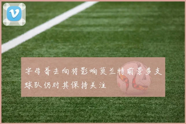 字母哥去向将影响莫兰特前景多支球队仍对其保持关注