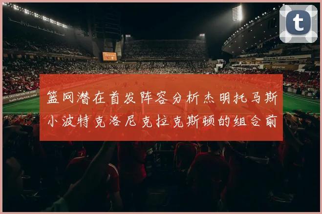 篮网潜在首发阵容分析杰明托马斯小波特克洛尼克拉克斯顿的组合前景