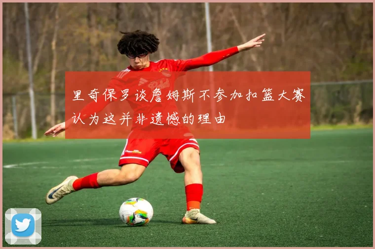 里奇保罗谈詹姆斯不参加扣篮大赛认为这并非遗憾的理由