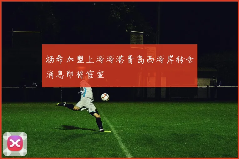 杨希加盟上海海港青岛西海岸转会消息即将官宣