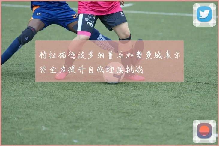 特拉福德谈多纳鲁马加盟曼城表示将全力提升自我迎接挑战