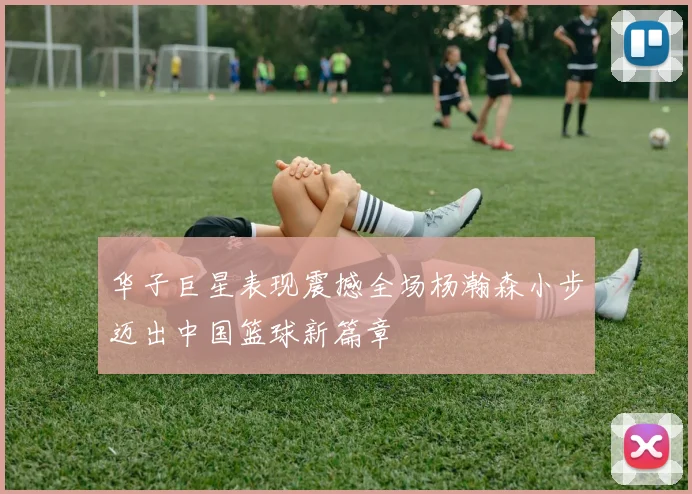 华子巨星表现震撼全场杨瀚森小步迈出中国篮球新篇章