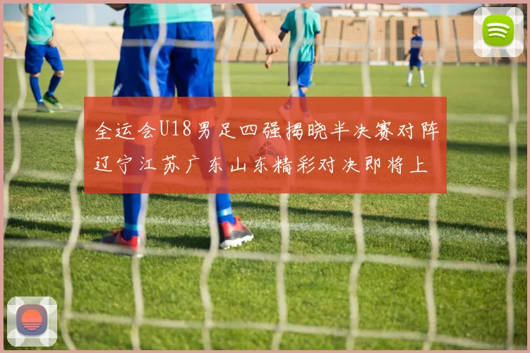 全运会U18男足四强揭晓半决赛对阵辽宁江苏广东山东精彩对决即将上演