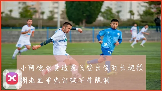 小阿德尔曼透露戈登出场时长超预期老里率先打破字母限制