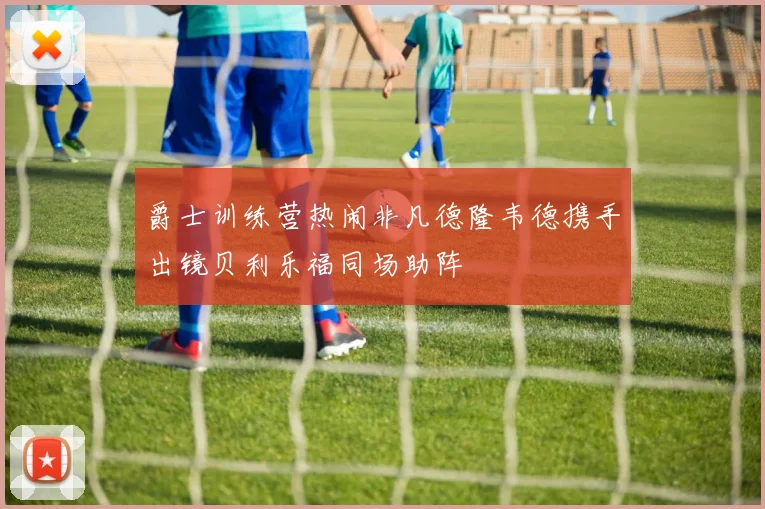 爵士训练营热闹非凡德隆韦德携手出镜贝利乐福同场助阵