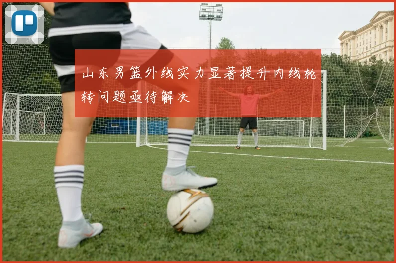 山东男篮外线实力显著提升内线轮转问题亟待解决