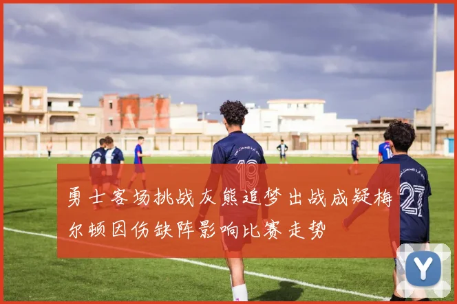勇士客场挑战灰熊追梦出战成疑梅尔顿因伤缺阵影响比赛走势