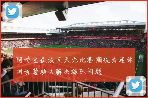 阿特金森谈五天无比赛期视为迷你训练营助力解决球队问题