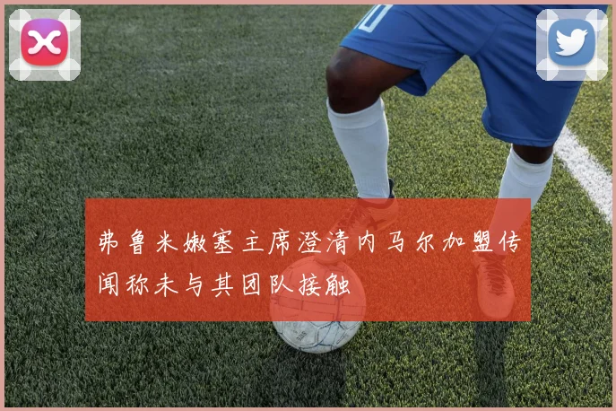 弗鲁米嫩塞主席澄清内马尔加盟传闻称未与其团队接触