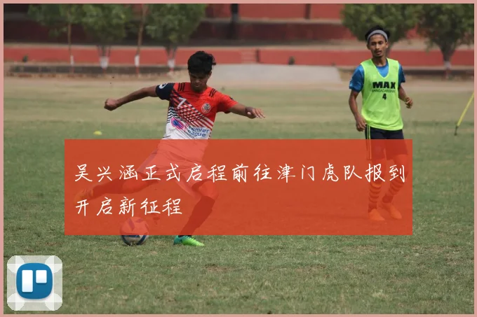 吴兴涵正式启程前往津门虎队报到开启新征程